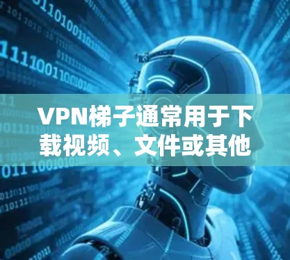 VPN梯子通常用于下载视频、文件或其他免费内容，但如果你无法下载，可能是由于以下原因