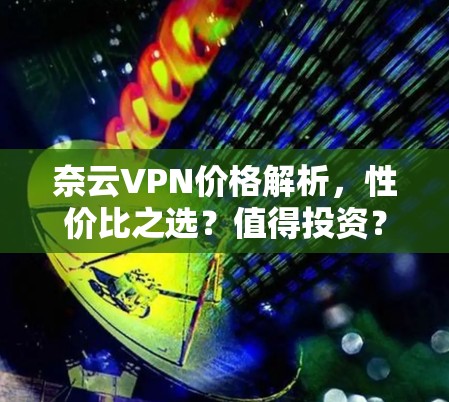 奈云VPN价格解析，性价比之选？值得投资？