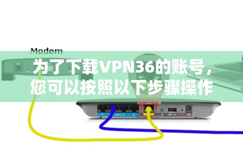 为了下载VPN36的账号,您可以按照以下步骤操作