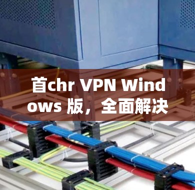 首chr VPN Windows 版,全面解决 VPN 问题