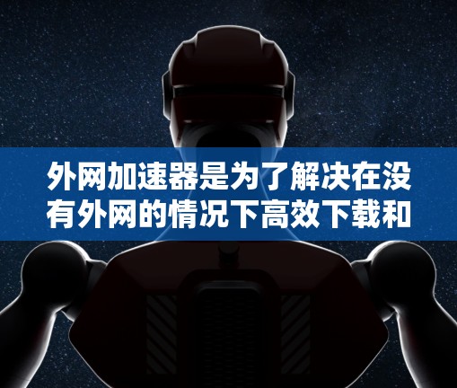 外网加速器是为了解决在没有外网的情况下高效下载和上传资源而开发的工具。以下是对其主要功能的详细总结