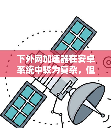 下外网加速器在安卓系统中较为复杂，但可以通过以下步骤逐步实现