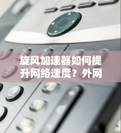 旋风加速器如何提升网络速度？外网加速器的使用技巧与优化方案
