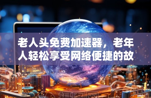 老人头免费加速器,老年人轻松享受网络便捷的故事 老人头免费加速器,老年人轻松享受网络便捷的故事