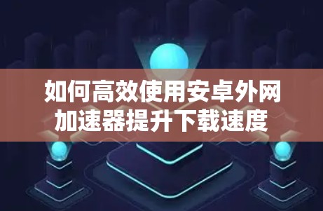 如何高效使用安卓外网加速器提升下载速度 如何高效使用安卓外网加速器提升下载速度