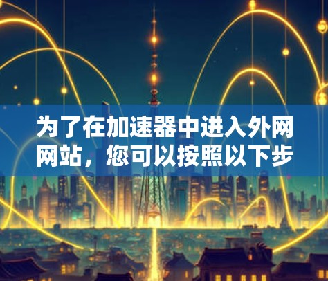 为了在加速器中进入外网网站,您可以按照以下步骤进行操作 为了在加速器中进入外网网站,您可以按照以下步骤进行操作