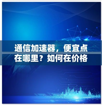 通信加速器,便宜点在哪里?如何在价格与功能之间找到平衡 通信加速器,便宜点在哪里?如何在价格与功能之间找到平衡