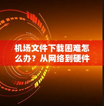 机场文件下载困难怎么办?从网络到硬件,一步步解决 机场文件下载困难怎么办?从网络到硬件,一步步解决
