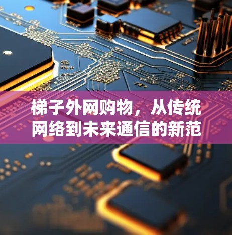 梯子外网购物,从传统网络到未来通信的新范式 梯子外网购物,从传统网络到未来通信的新范式