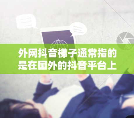 外网抖音梯子通常指的是在国外的抖音平台上使用国内的抖音功能,或者在国外使用国内的抖音平台。这种功能的使用通常需要根据具体的平台特点和功能来实现。以下是一些常见的使用方法和技巧 外网抖音梯子通常指的是在国外的抖音平台上使用国内的抖音功能,或者在国外使用国内的抖音平台。这种功能的使用通常需要根据具体的平台特点和功能来实现。以下是一些常见的使用方法和技巧