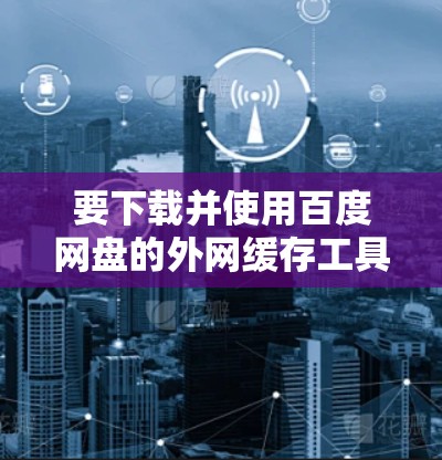 要下载并使用百度网盘的外网缓存工具（外网梯子）可以按照以下步骤进行操作