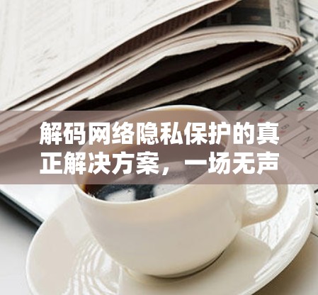 解码网络隐私保护的真正解决方案,一场无声的密码危机 解码网络隐私保护的真正解决方案,一场无声的密码危机