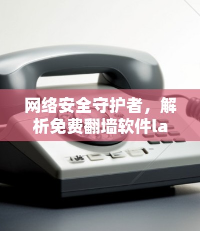 网络安全守护者，解析免费翻墙软件lantern的陷阱与风险