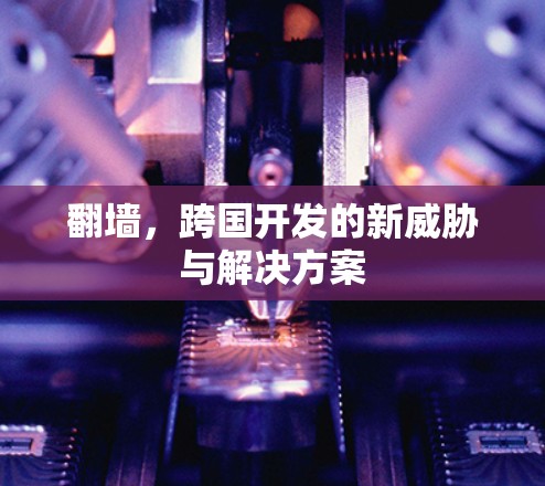 翻墙,跨国开发的新威胁与解决方案 翻墙,跨国开发的新威胁与解决方案